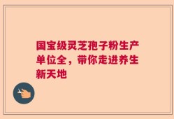 国宝级灵芝孢子粉生产单位全，带你走进养生新天地