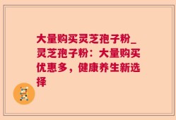 大量购买灵芝孢子粉_灵芝孢子粉：大量购买优惠多，健康养生新选择