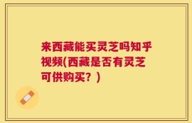 来西藏能买灵芝吗知乎视频(西藏是否有灵芝可供购买？)
