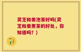 灵芝和姜泡茶好吗(灵芝和姜煮茶的好处，你知道吗？)