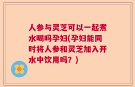 人参与灵芝可以一起煮水喝吗孕妇(孕妇能同时将人参和灵芝加入开水中饮用吗？)