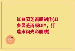红参灵芝面膜制作(红参灵芝面膜DIY，打造水润光彩肌肤)