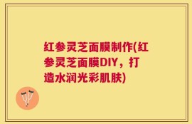 红参灵芝面膜制作(红参灵芝面膜DIY，打造水润光彩肌肤)