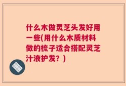 什么木做灵芝头发好用一些(用什么木质材料做的梳子适合搭配灵芝汁液护发？)