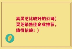 卖灵芝比较好的公司(灵芝销售佳企业推荐，值得信赖！)