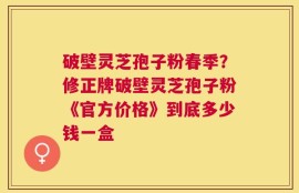 破壁灵芝孢子粉春季？修正牌破壁灵芝孢子粉《官方价格》到底多少钱一盒
