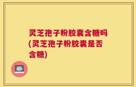 灵芝孢子粉胶囊含糖吗(灵芝孢子粉胶囊是否含糖)