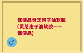 保健品灵芝孢子油软胶(灵芝孢子油软胶——保健品)