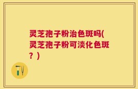 灵芝孢子粉治色斑吗(灵芝孢子粉可淡化色斑？)