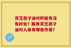 灵芝孢子油对肝脏有没有好处？服用灵芝孢子油对人体有哪些作用？
