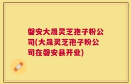 磐安大晟灵芝孢子粉公司(大晟灵芝孢子粉公司在磐安县开业)