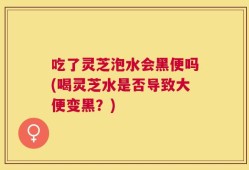 吃了灵芝泡水会黑便吗(喝灵芝水是否导致大便变黑？)