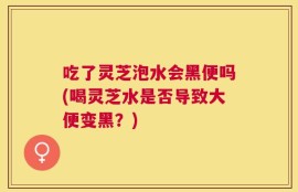 吃了灵芝泡水会黑便吗(喝灵芝水是否导致大便变黑？)