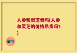 人参和灵芝贵吗(人参和灵芝的价格昂贵吗？)