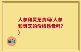 人参和灵芝贵吗(人参和灵芝的价格昂贵吗？)