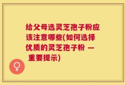 给父母选灵芝孢子粉应该注意哪些(如何选择优质的灵芝孢子粉 — 重要提示)