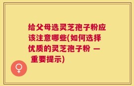 给父母选灵芝孢子粉应该注意哪些(如何选择优质的灵芝孢子粉 — 重要提示)