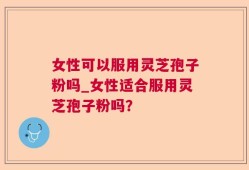 女性可以服用灵芝孢子粉吗_女性适合服用灵芝孢子粉吗？