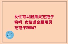 女性可以服用灵芝孢子粉吗_女性适合服用灵芝孢子粉吗？