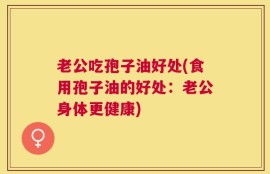 老公吃孢子油好处(食用孢子油的好处：老公身体更健康)