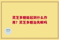 灵芝多糖能起到什么作用？灵芝多糖治失眠吗