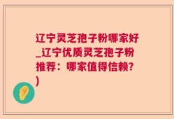 辽宁灵芝孢子粉哪家好_辽宁优质灵芝孢子粉推荐：哪家值得信赖？)