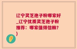 辽宁灵芝孢子粉哪家好_辽宁优质灵芝孢子粉推荐：哪家值得信赖？)