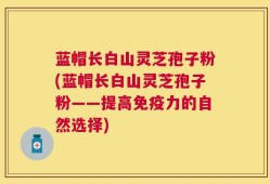 蓝帽长白山灵芝孢子粉(蓝帽长白山灵芝孢子粉——提高免疫力的自然选择)