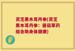 灵芝黑木耳丹参(灵芝黑木耳丹参：菌菇草药组合助身体健康)