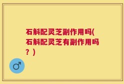 石斛配灵芝副作用吗(石斛配灵芝有副作用吗？)