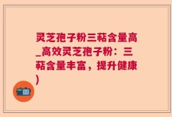 灵芝孢子粉三萜含量高_高效灵芝孢子粉：三萜含量丰富，提升健康)