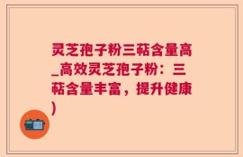 灵芝孢子粉三萜含量高_高效灵芝孢子粉：三萜含量丰富，提升健康)