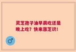 灵芝孢子油早晨吃还是晚上吃？快来涨芝识！