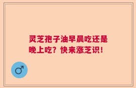 灵芝孢子油早晨吃还是晚上吃？快来涨芝识！