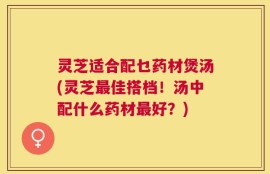 灵芝适合配乜药材煲汤(灵芝最佳搭档！汤中配什么药材最好？)