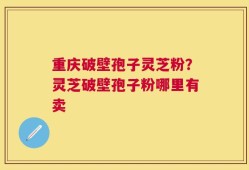 重庆破壁孢子灵芝粉？灵芝破壁孢子粉哪里有卖