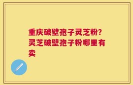 重庆破壁孢子灵芝粉？灵芝破壁孢子粉哪里有卖