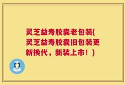 灵芝益寿胶囊老包装(灵芝益寿胶囊旧包装更新换代，新装上市！)