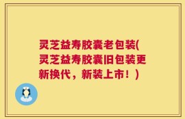 灵芝益寿胶囊老包装(灵芝益寿胶囊旧包装更新换代，新装上市！)
