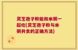 灵芝孢子粉能和米粥一起吃(灵芝孢子粉与米粥共食的正确方法)