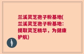兰溪灵芝孢子粉基地(兰溪灵芝孢子粉基地：提取灵芝精华，为健康护航)