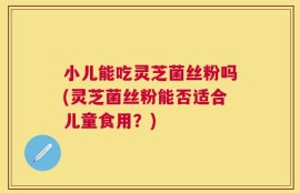 小儿能吃灵芝菌丝粉吗(灵芝菌丝粉能否适合儿童食用？)