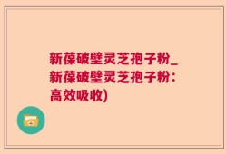 新葆破壁灵芝孢子粉_新葆破壁灵芝孢子粉：高效吸收)