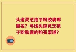 头道灵芝孢子粉胶囊哪里买？寻找头道灵芝孢子粉胶囊的购买渠道？