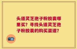 头道灵芝孢子粉胶囊哪里买？寻找头道灵芝孢子粉胶囊的购买渠道？