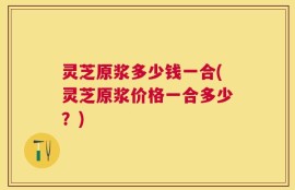 灵芝原浆多少钱一合(灵芝原浆价格一合多少？)