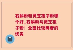 石斛粉和灵芝孢子粉哪个好_石斛粉与灵芝孢子粉：全面比较两者的优劣