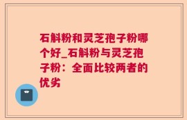 石斛粉和灵芝孢子粉哪个好_石斛粉与灵芝孢子粉：全面比较两者的优劣