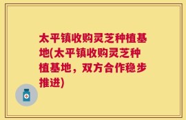太平镇收购灵芝种植基地(太平镇收购灵芝种植基地，双方合作稳步推进)