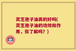 灵芝孢子油真的好吗(灵芝孢子油的功效和作用，你了解吗？)
